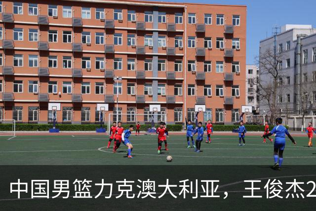 中国男篮力克澳大利亚，王俊杰23+6+4崔永熙12分，胡金秋11+6王浩然10+5