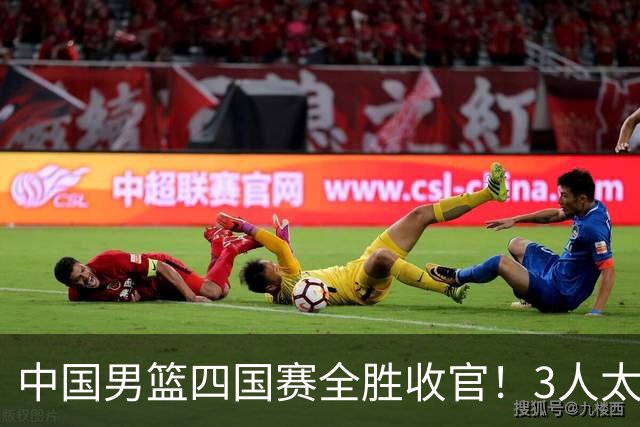中国男篮四国赛全胜收官！3人太拉胯、3人需调整、4人挑大梁