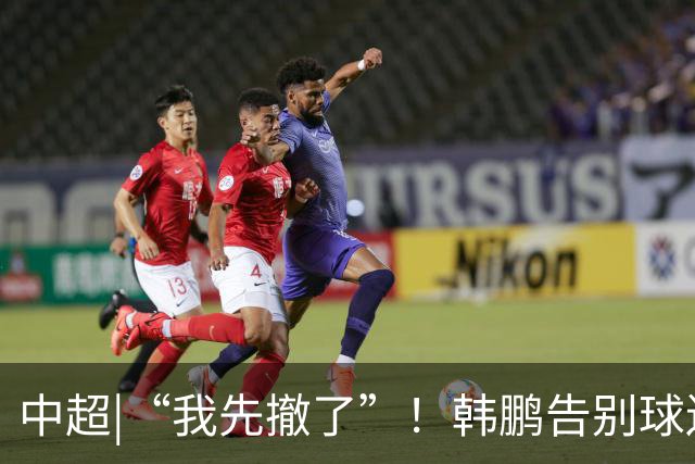 中超|“我先撤了”！韩鹏告别球迷，表示将继续“学习提升自己”