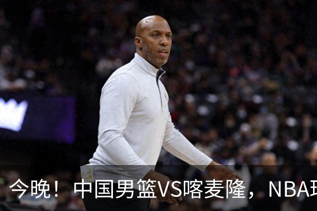 今晚！中国男篮VS喀麦隆，NBA球员杨瀚森缺阵，CBA球员领衔，CCTV5无直播