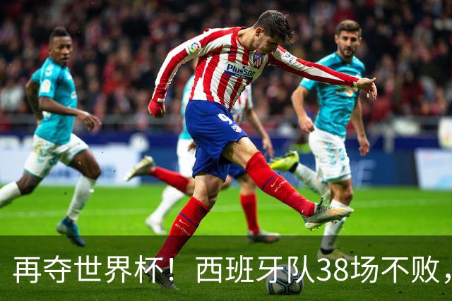 再夺世界杯！西班牙队38场不败，创造世界足坛国家队历史纪录