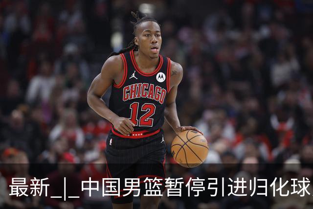 最新 | 中国男篮暂停引进归化球员