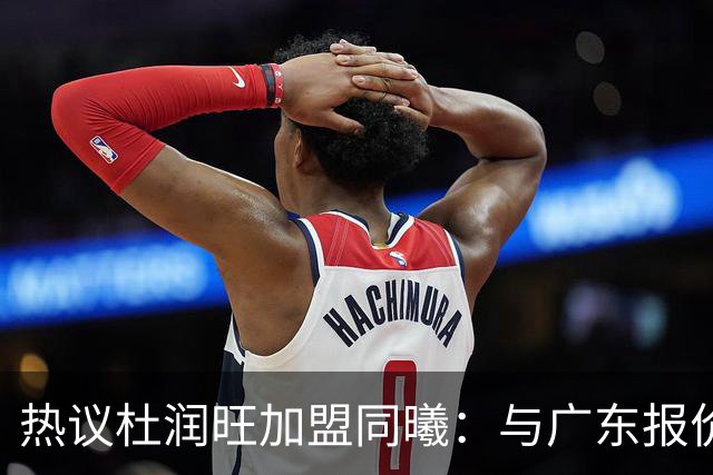 热议杜润旺加盟同曦：与广东报价合同差距不大 离队真因引外界猜想