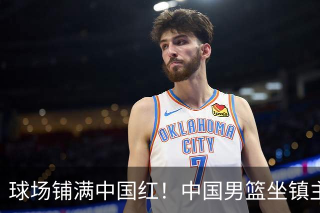 球场铺满中国红！中国男篮坐镇主场迎战日本，杨瀚森归队说不紧张