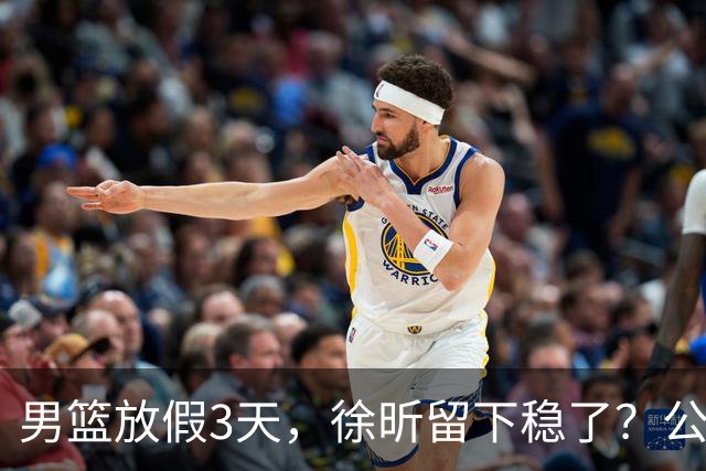 男篮放假3天，徐昕留下稳了？公开表态，郭士强欣慰，杜锋尴尬