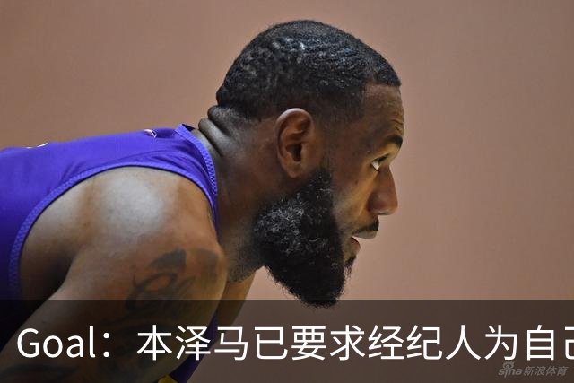 Goal：本泽马已要求经纪人为自己找寻报价