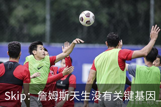 Skip：詹姆斯天生没有关键基因 总决赛胜率也是历史垫底