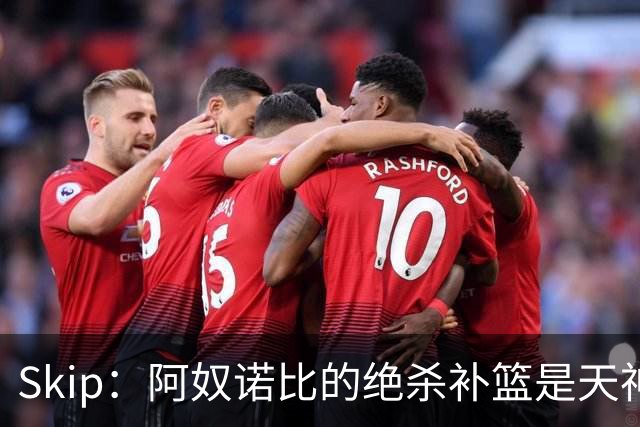 Skip：阿奴诺比的绝杀补篮是天神下凡&上帝之手 让我瘫倒在地
